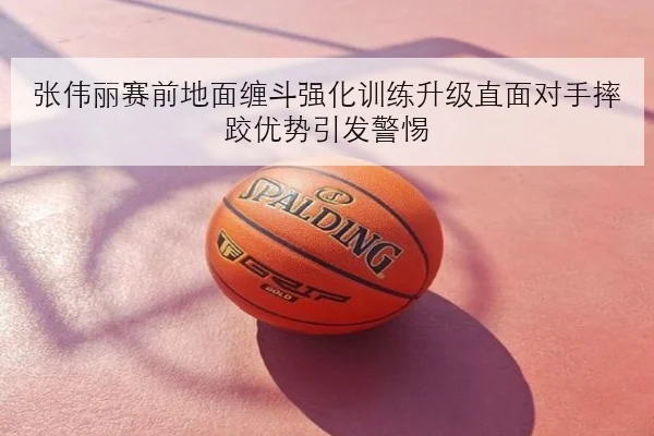 张伟丽赛前地面缠斗强化训练升级直面对手摔跤优势引发警惕